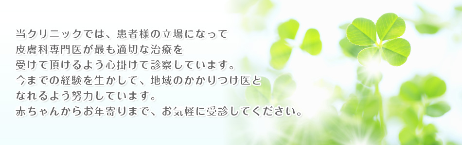 当クリニックでは、皮膚科専門医が患者様の立場になって、最も適切な治療を受けて頂けるよう心掛けて診察しています。
今までの経験を生かして、地域のかかりつけ医となれるよう努力しています。
赤ちゃんからお年寄りまで、お気軽に受診してください。